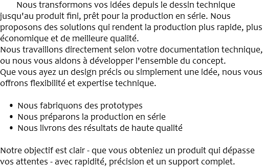 Nous transformons vos idées depuis le dessin technique jusqu'au produit fini, prêt pour la production en série. Nous proposons des solutions qui rendent la production plus rapide, plus économique et de meilleure qualité. Nous travaillons directement selon votre documentation technique, ou nous vous aidons à développer l'ensemble du concept. Que vous ayez un design précis ou simplement une idée, nous vous offrons flexibilité et expertise technique. Nous fabriquons des prototypes Nous préparons la production en série Nous livrons des résultats de haute qualité Notre objectif est clair - que vous obteniez un produit qui dépasse vos attentes - avec rapidité, précision et un support complet.