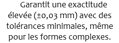  Garantit une exactitude élevée (±0,03 mm) avec des tolérances minimales, même pour les formes complexes.