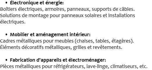 Électronique et énergie: Boîtiers électriques, armoires, panneaux, supports de câbles. Solutions de montage pour panneaux solaires et installations électriques. Mobilier et aménagement intérieur: Cadres métalliques pour meubles (chaises, tables, étagères). Éléments décoratifs métalliques, grilles et revêtements. Fabrication d'appareils et électroménager: Pièces métalliques pour réfrigérateurs, lave-linge, climatiseurs, etc.