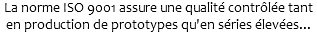 La norme ISO 9001 assure une qualité contrôlée tant en production de prototypes qu'en séries élevées...