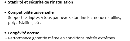 Stabilité et sécurité de l'installation Compatibilité universelle Supports adaptés à tous panneaux standards : monocristallins, polycristallins, etc. Longévité accrue Performance garantie même en conditions météo extrêmes