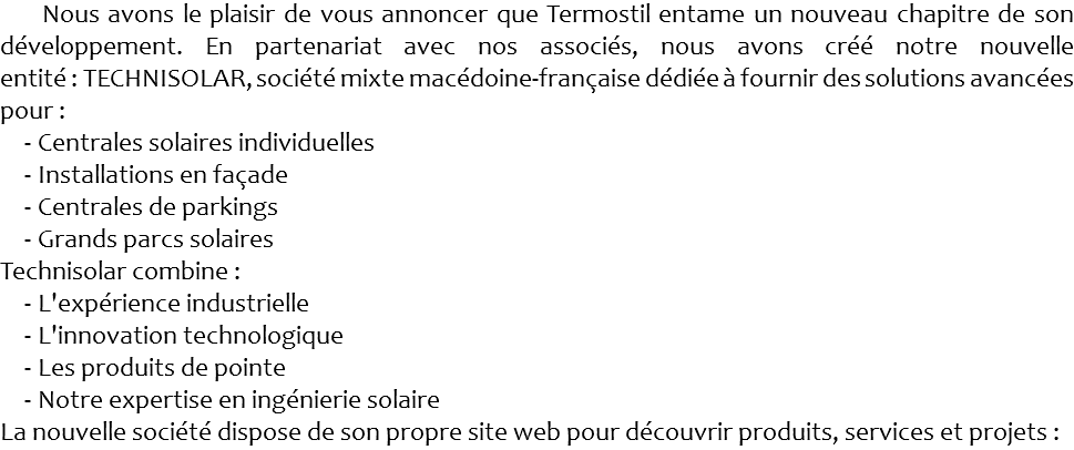  Nous avons le plaisir de vous annoncer que Termostil entame un nouveau chapitre de son développement. En partenariat avec nos associés, nous avons créé notre nouvelle entité : TECHNISOLAR, société mixte macédoine-française dédiée à fournir des solutions avancées pour : Centrales solaires individuelles Installations en façade Centrales de parkings Grands parcs solaires Technisolar combine : L'expérience industrielle L'innovation technologique Les produits de pointe Notre expertise en ingénierie solaire La nouvelle société dispose de son propre site web pour découvrir produits, services et projets :