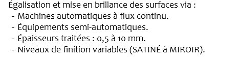  Égalisation et mise en brillance des surfaces via : Machines automatiques à flux continu. Équipements semi-automatiques. Épaisseurs traitées : 0,5 à 10 mm. Niveaux de finition variables (SATINÉ à MIROIR).
